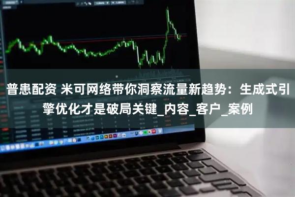 普患配资 米可网络带你洞察流量新趋势：生成式引擎优化才是破局关键_内容_客户_案例