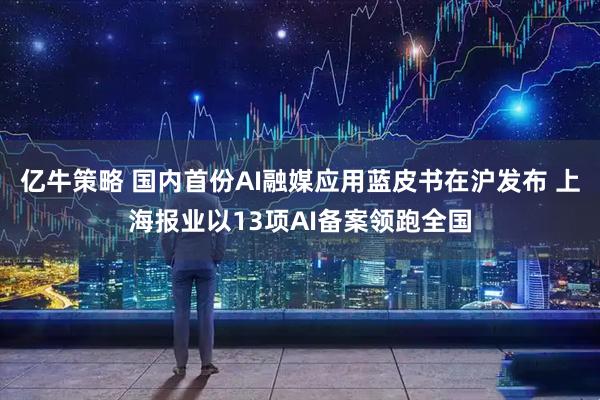 亿牛策略 国内首份AI融媒应用蓝皮书在沪发布 上海报业以13项AI备案领跑全国