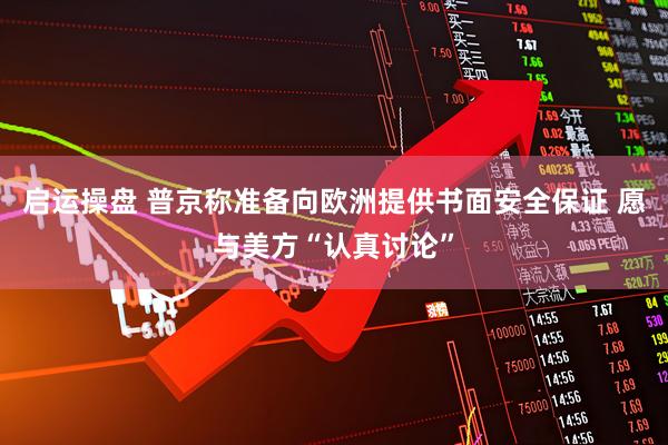 启运操盘 普京称准备向欧洲提供书面安全保证 愿与美方“认真讨论”
