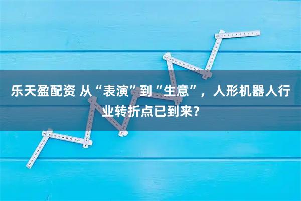 乐天盈配资 从“表演”到“生意”，人形机器人行业转折点已到来？