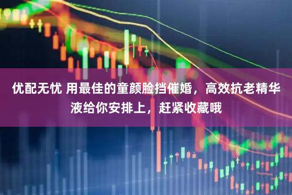 优配无忧 用最佳的童颜脸挡催婚，高效抗老精华液给你安排上，赶紧收藏哦