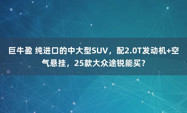 巨牛盈 纯进口的中大型SUV，配2.0T发动机+空气悬挂，25款大众途锐能买？