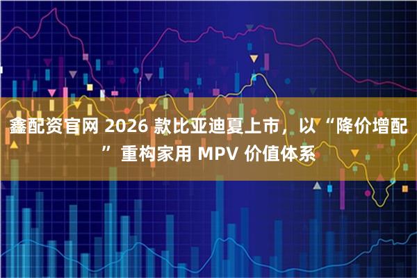 鑫配资官网 2026 款比亚迪夏上市，以 “降价增配” 重构家用 MPV 价值体系