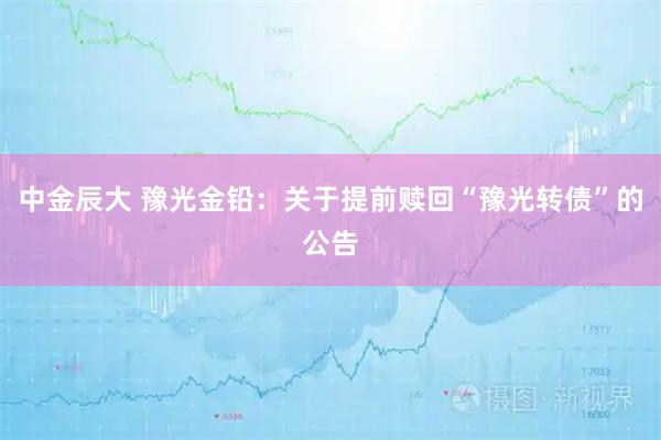 中金辰大 豫光金铅：关于提前赎回“豫光转债”的公告