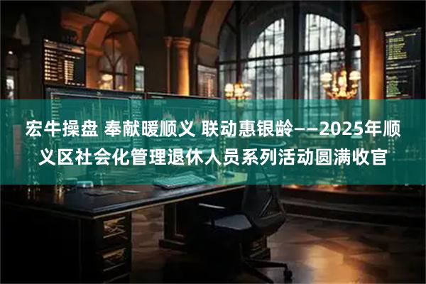 宏牛操盘 奉献暖顺义 联动惠银龄——2025年顺义区社会化管理退休人员系列活动圆满收官