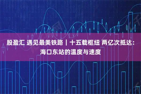 股盈汇 遇见最美铁路｜十五载枢纽 两亿次抵达：海口东站的温度与速度
