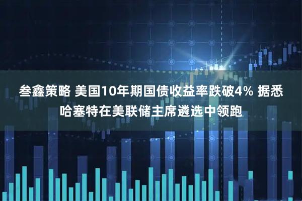叁鑫策略 美国10年期国债收益率跌破4% 据悉哈塞特在美联储主席遴选中领跑
