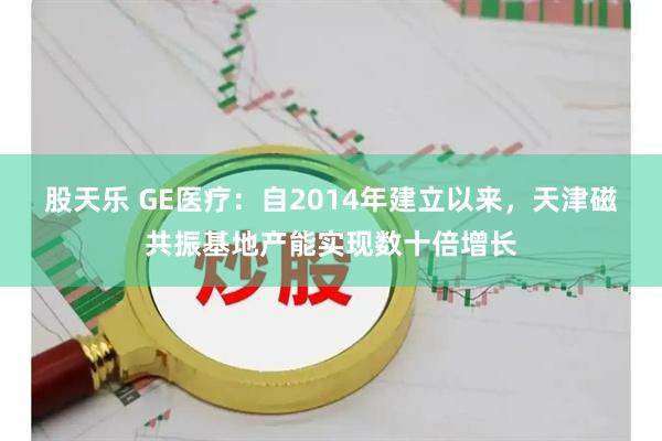 股天乐 GE医疗：自2014年建立以来，天津磁共振基地产能实现数十倍增长