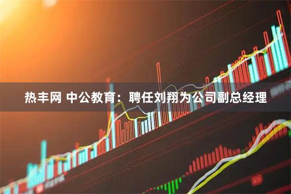 热丰网 中公教育：聘任刘翔为公司副总经理