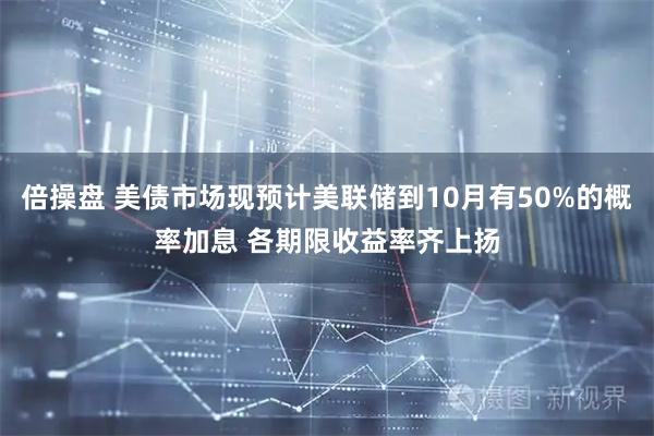 倍操盘 美债市场现预计美联储到10月有50%的概率加息 各期限收益率齐上扬