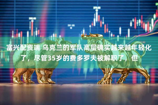 富兴配资端 乌克兰的军队高层确实越来越年轻化了，尽管35岁的费多罗夫被解职了，但